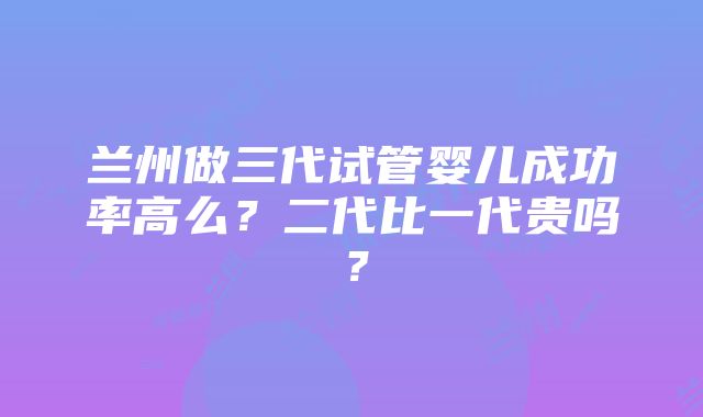 兰州做三代试管婴儿成功率高么？二代比一代贵吗？