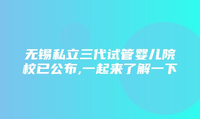 无锡私立三代试管婴儿院校已公布,一起来了解一下