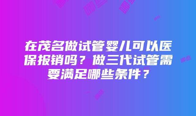 在茂名做试管婴儿可以医保报销吗？做三代试管需要满足哪些条件？