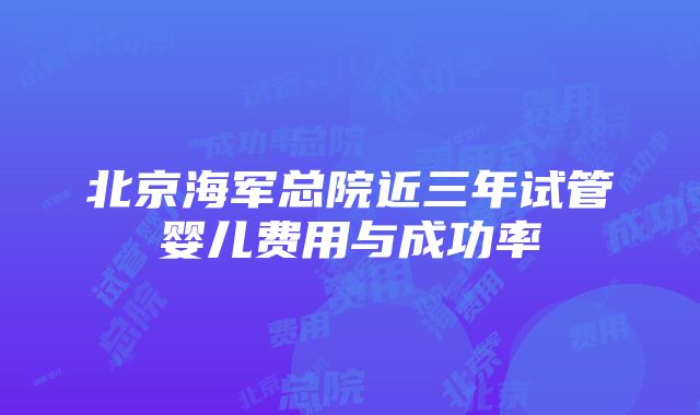 北京海军总院近三年试管婴儿费用与成功率