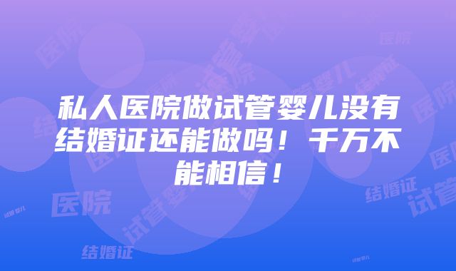 私人医院做试管婴儿没有结婚证还能做吗！千万不能相信！