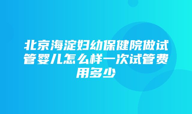 北京海淀妇幼保健院做试管婴儿怎么样一次试管费用多少