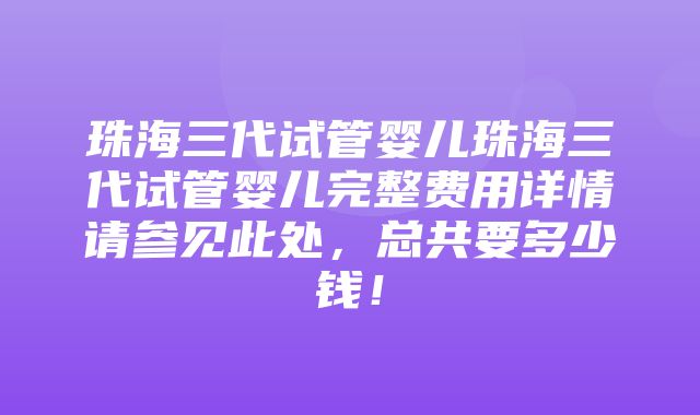 珠海三代试管婴儿珠海三代试管婴儿完整费用详情请参见此处，总共要多少钱！