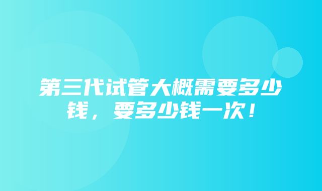 第三代试管大概需要多少钱，要多少钱一次！