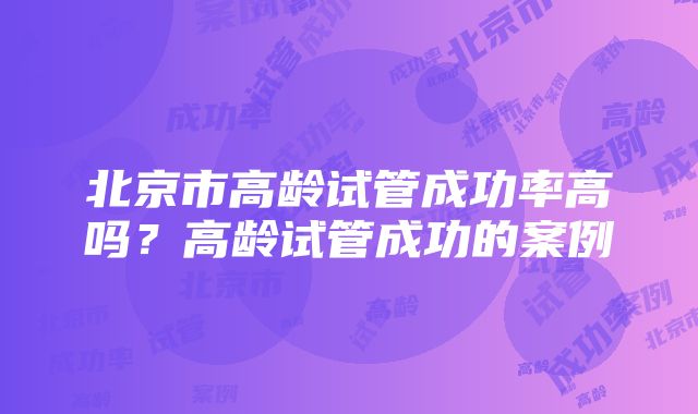 北京市高龄试管成功率高吗？高龄试管成功的案例