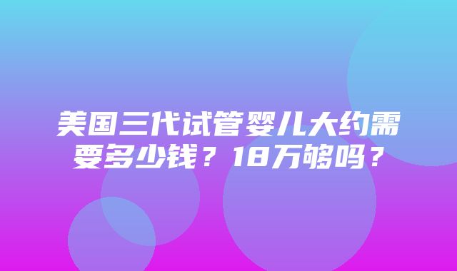 美国三代试管婴儿大约需要多少钱？18万够吗？