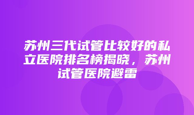 苏州三代试管比较好的私立医院排名榜揭晓，苏州试管医院避雷