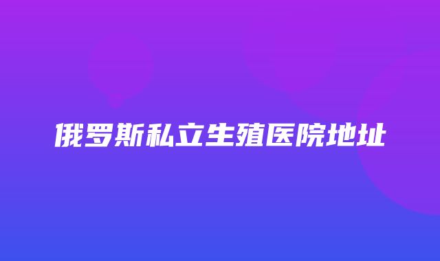 俄罗斯私立生殖医院地址