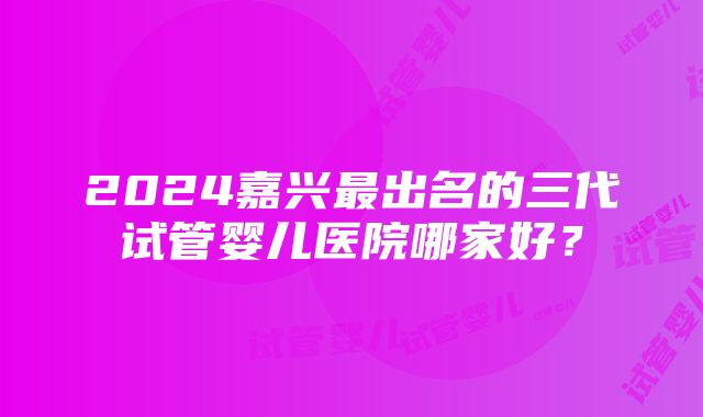 2024嘉兴最出名的三代试管婴儿医院哪家好？