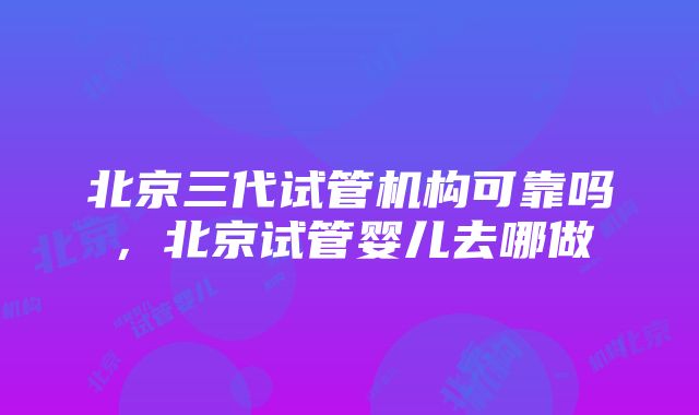 北京三代试管机构可靠吗，北京试管婴儿去哪做