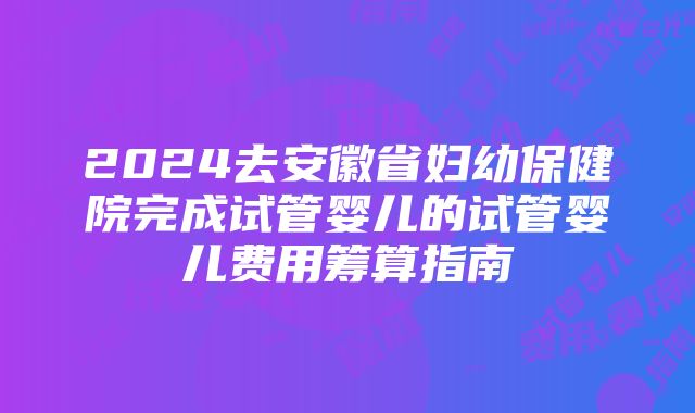 2024去安徽省妇幼保健院完成试管婴儿的试管婴儿费用筹算指南