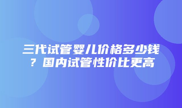 三代试管婴儿价格多少钱？国内试管性价比更高