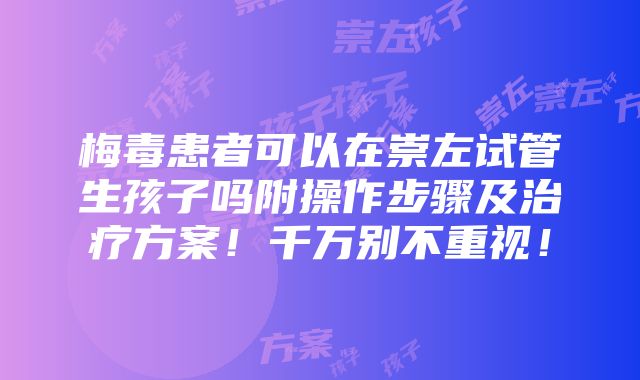 梅毒患者可以在崇左试管生孩子吗附操作步骤及治疗方案！千万别不重视！