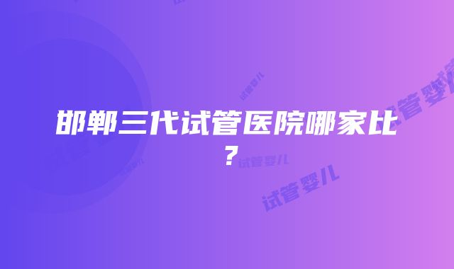 邯郸三代试管医院哪家比？