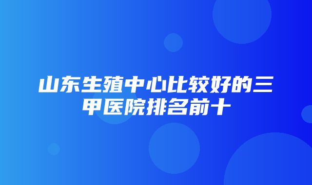 山东生殖中心比较好的三甲医院排名前十