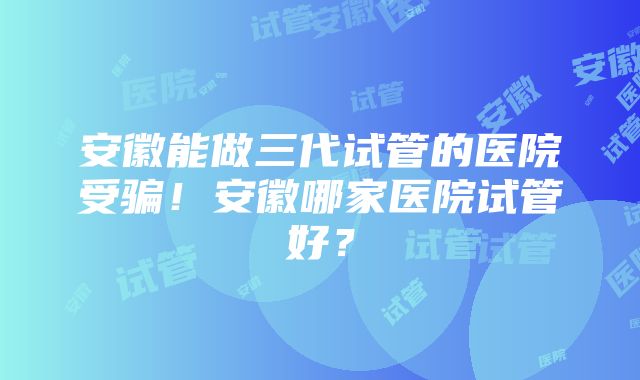 安徽能做三代试管的医院受骗！安徽哪家医院试管好？