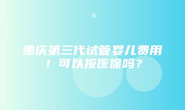 重庆第三代试管婴儿费用！可以报医保吗？