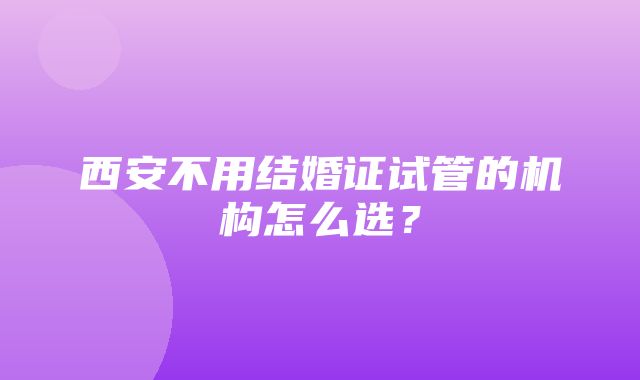 西安不用结婚证试管的机构怎么选？