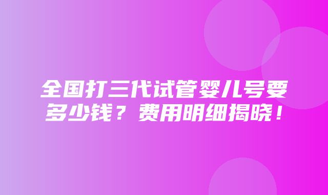 全国打三代试管婴儿号要多少钱？费用明细揭晓！