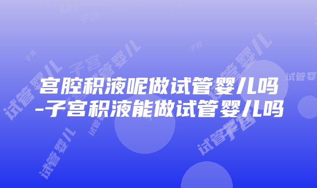 宫腔积液呢做试管婴儿吗-子宫积液能做试管婴儿吗