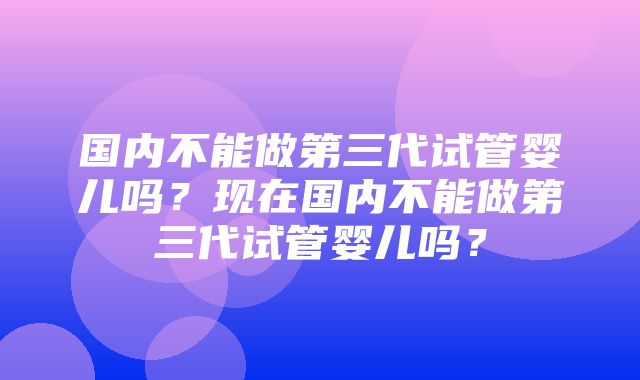 国内不能做第三代试管婴儿吗？现在国内不能做第三代试管婴儿吗？