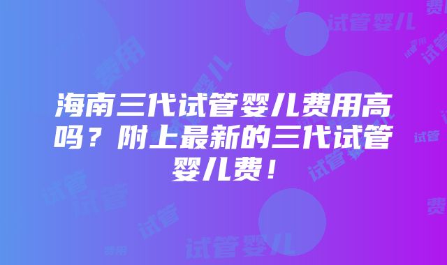 海南三代试管婴儿费用高吗？附上最新的三代试管婴儿费！