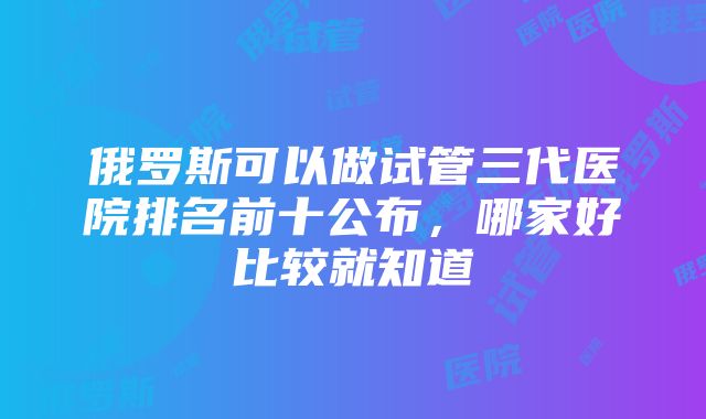 俄罗斯可以做试管三代医院排名前十公布，哪家好比较就知道