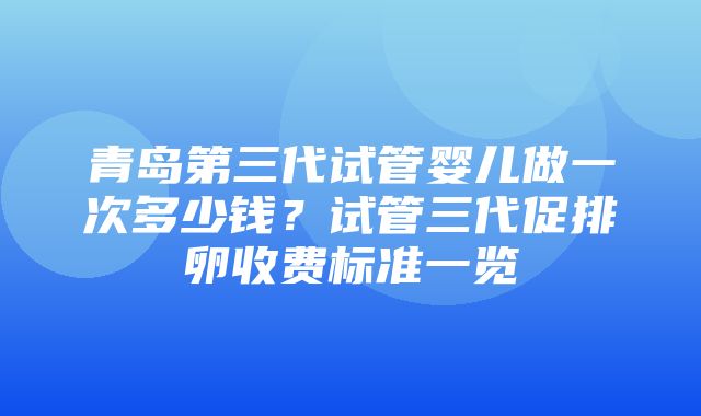 青岛第三代试管婴儿做一次多少钱？试管三代促排卵收费标准一览