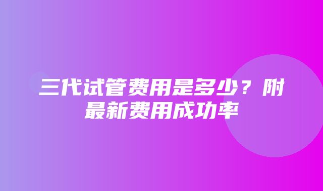 三代试管费用是多少？附最新费用成功率