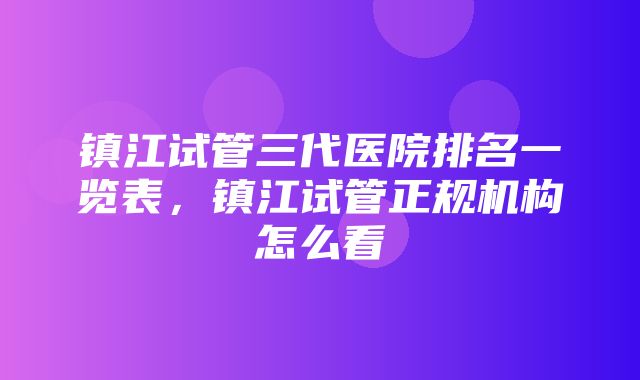 镇江试管三代医院排名一览表，镇江试管正规机构怎么看