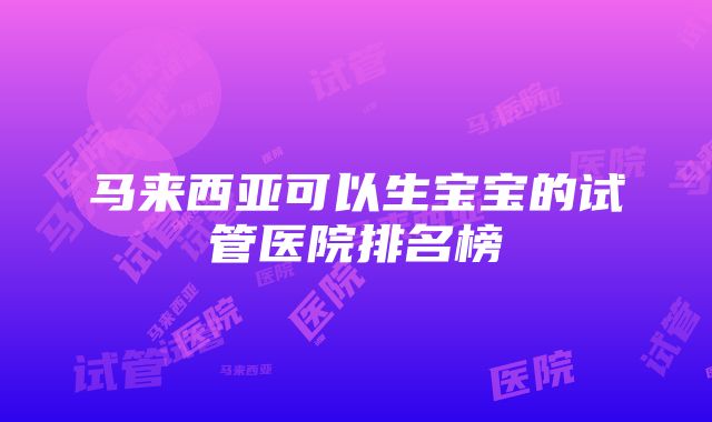 马来西亚可以生宝宝的试管医院排名榜