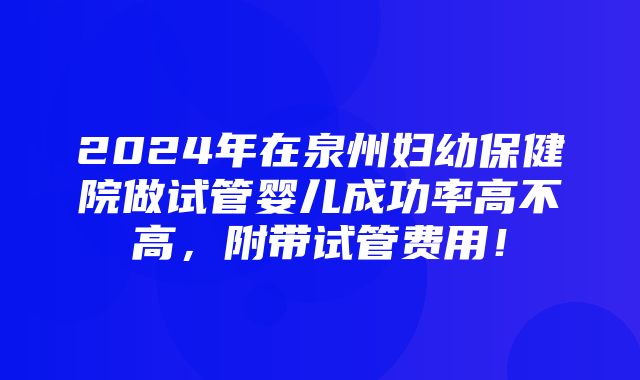 2024年在泉州妇幼保健院做试管婴儿成功率高不高，附带试管费用！