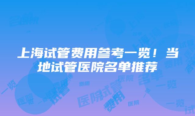 上海试管费用参考一览！当地试管医院名单推荐