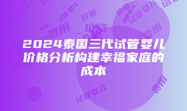 2024泰国三代试管婴儿价格分析构建幸福家庭的成本