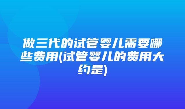 做三代的试管婴儿需要哪些费用(试管婴儿的费用大约是)