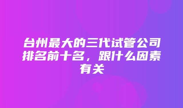 台州最大的三代试管公司排名前十名，跟什么因素有关