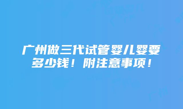 广州做三代试管婴儿婴要多少钱！附注意事项！