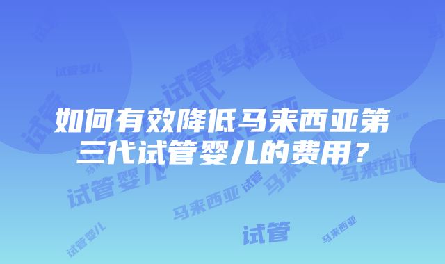 如何有效降低马来西亚第三代试管婴儿的费用？