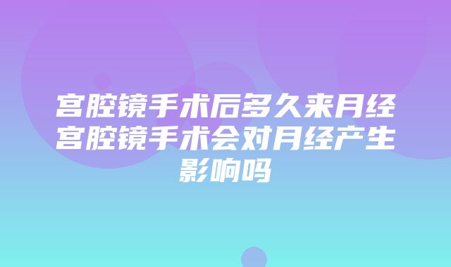 宫腔镜手术后多久来月经宫腔镜手术会对月经产生影响吗