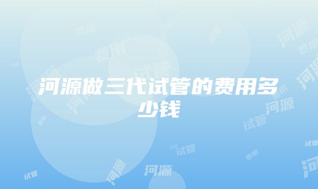 河源做三代试管的费用多少钱