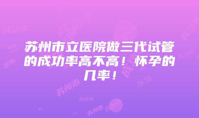 苏州市立医院做三代试管的成功率高不高！怀孕的几率！