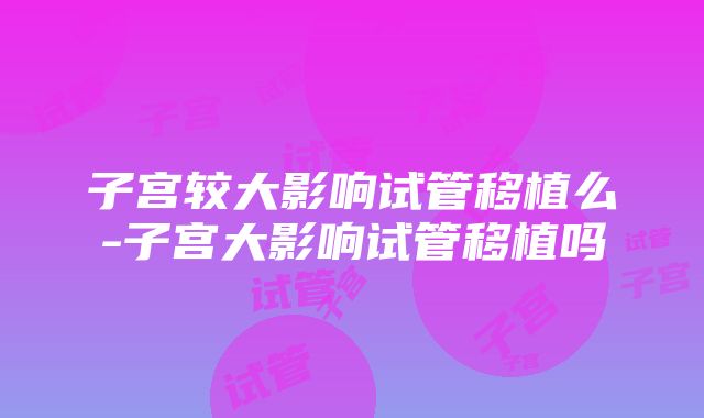 子宫较大影响试管移植么-子宫大影响试管移植吗