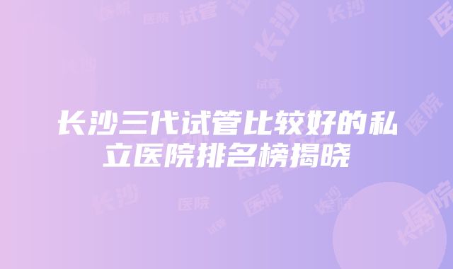 长沙三代试管比较好的私立医院排名榜揭晓