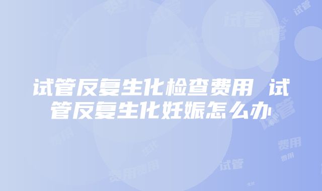 试管反复生化检查费用 试管反复生化妊娠怎么办