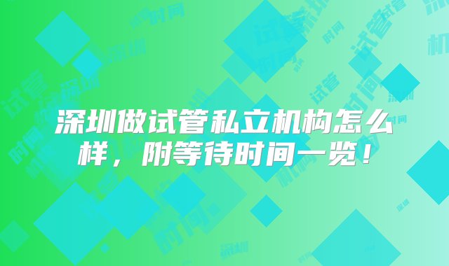 深圳做试管私立机构怎么样，附等待时间一览！