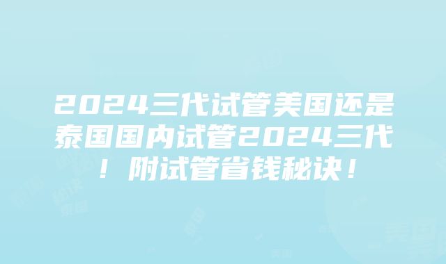 2024三代试管美国还是泰国国内试管2024三代！附试管省钱秘诀！