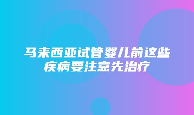 马来西亚试管婴儿前这些疾病要注意先治疗