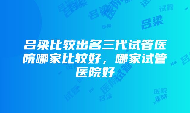 吕梁比较出名三代试管医院哪家比较好，哪家试管医院好