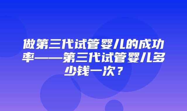 做第三代试管婴儿的成功率——第三代试管婴儿多少钱一次？