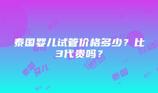 泰国婴儿试管价格多少？比3代贵吗？